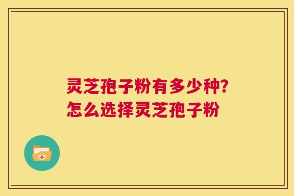 灵芝孢子粉有多少种？怎么选择灵芝孢子粉