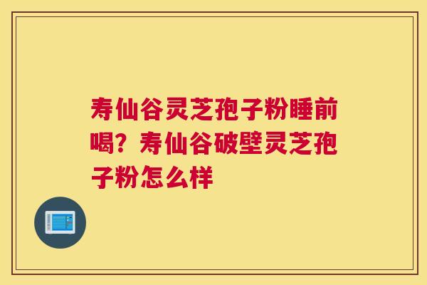 寿仙谷灵芝孢子粉睡前喝？寿仙谷破壁灵芝孢子粉怎么样