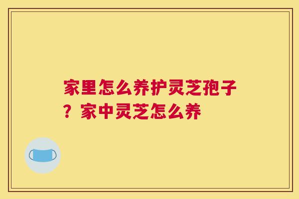家里怎么养护灵芝孢子？家中灵芝怎么养