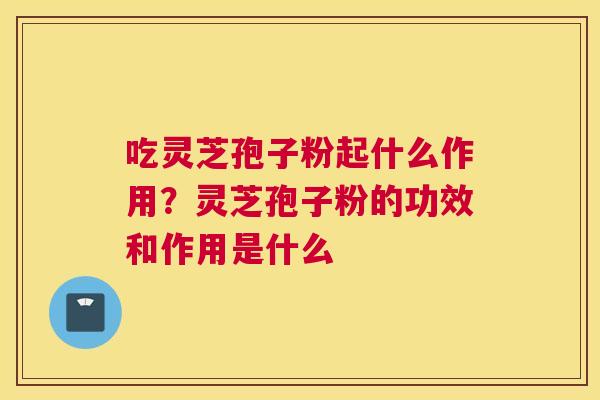 吃灵芝孢子粉起什么作用？灵芝孢子粉的功效和作用是什么
