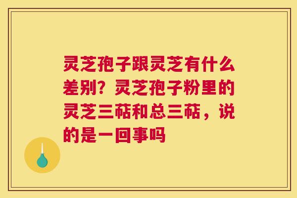 灵芝孢子跟灵芝有什么差别？灵芝孢子粉里的灵芝三萜和总三萜，说的是一回事吗