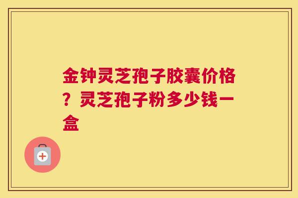 金钟灵芝孢子胶囊价格？灵芝孢子粉多少钱一盒
