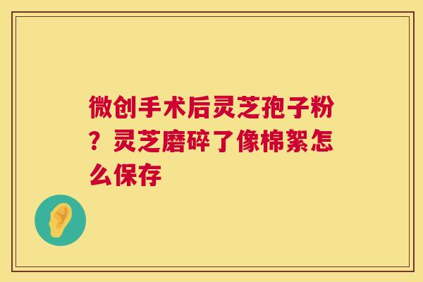 微创手术后灵芝孢子粉？灵芝磨碎了像棉絮怎么保存