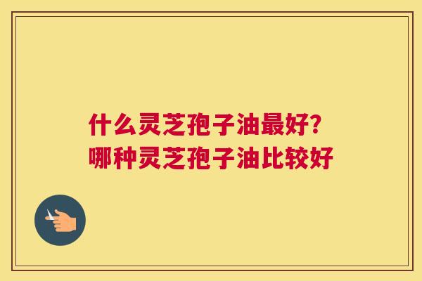 什么灵芝孢子油好?哪种灵芝孢子油比较好 什么灵芝孢子油好?哪种灵芝孢子油比较好