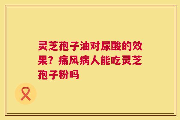 灵芝孢子油对尿酸的效果？痛风人能吃灵芝孢子粉吗
