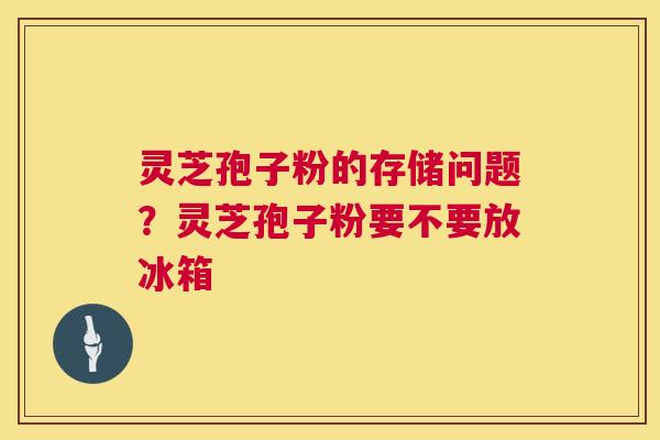 灵芝孢子粉的存储问题？灵芝孢子粉要不要放冰箱