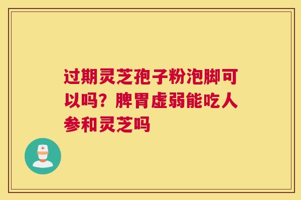过期灵芝孢子粉泡脚可以吗？脾胃虚弱能吃人参和灵芝吗