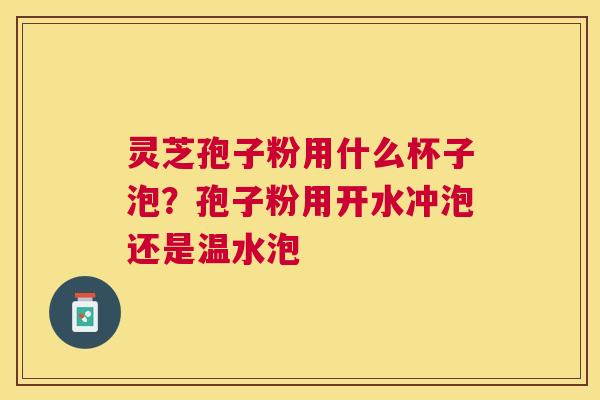 灵芝孢子粉用什么杯子泡？孢子粉用开水冲泡还是温水泡