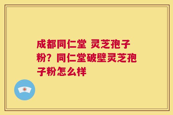 成都同仁堂 灵芝孢子粉？同仁堂破壁灵芝孢子粉怎么样