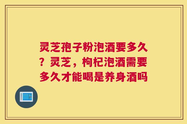 灵芝孢子粉泡酒要多久？灵芝，枸杞泡酒需要多久才能喝是养身酒吗