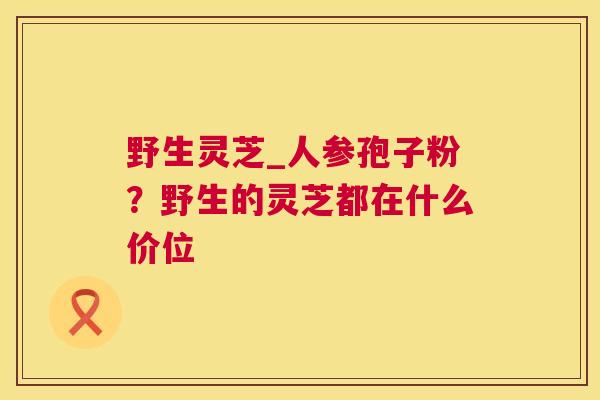 野生灵芝_人参孢子粉？野生的灵芝都在什么价位