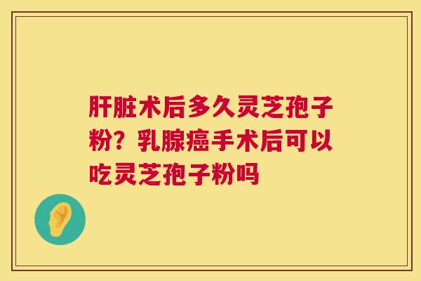 肝脏术后多久灵芝孢子粉？乳腺癌手术后可以吃灵芝孢子粉吗