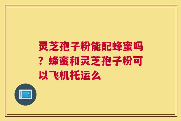 灵芝孢子粉能配蜂蜜吗？蜂蜜和灵芝孢子粉可以飞机托运么