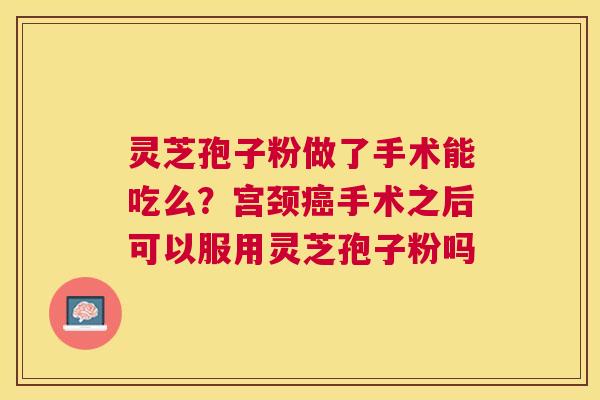 灵芝孢子粉做了手术能吃么？宫颈癌手术之后可以服用灵芝孢子粉吗