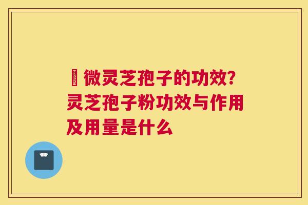 粵微灵芝孢子的功效？灵芝孢子粉功效与作用及用量是什么