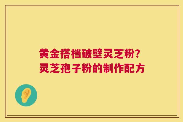 黄金搭档破壁灵芝粉？灵芝孢子粉的制作配方