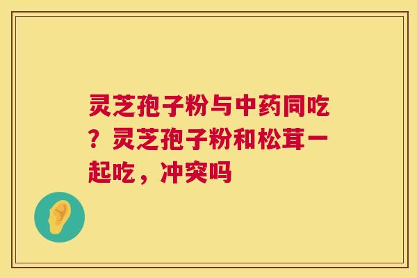 灵芝孢子粉与中药同吃？灵芝孢子粉和松茸一起吃，冲突吗