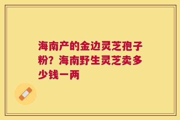 海南产的金边灵芝孢子粉？海南野生灵芝卖多少钱一两