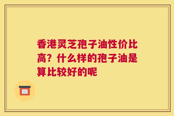 香港灵芝孢子油性价比高？什么样的孢子油是算比较好的呢