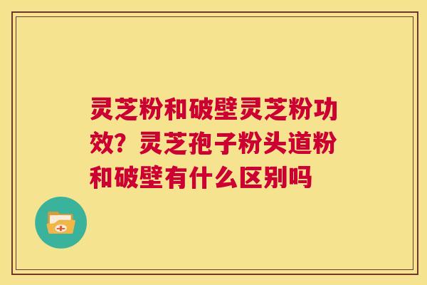 灵芝粉和破壁灵芝粉功效？灵芝孢子粉头道粉和破壁有什么区别吗