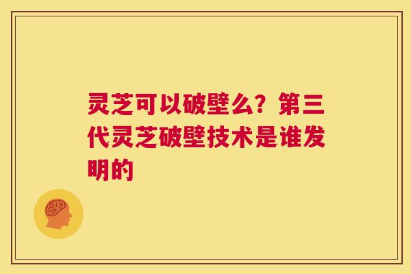 灵芝可以破壁么？第三代灵芝破壁技术是谁发明的