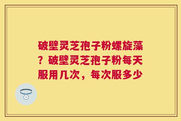 破壁灵芝孢子粉螺旋藻？破壁灵芝孢子粉每天服用几次，每次服多少