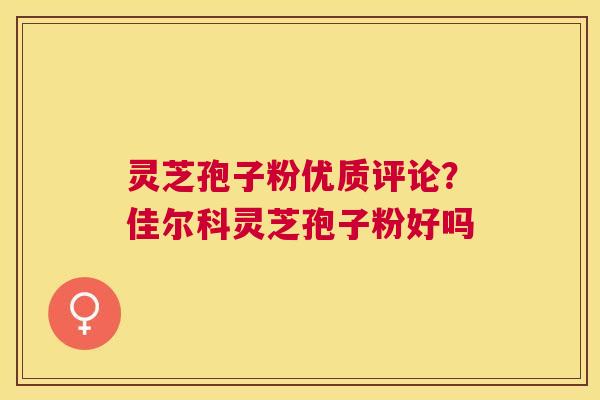 灵芝孢子粉优质评论？佳尔科灵芝孢子粉好吗