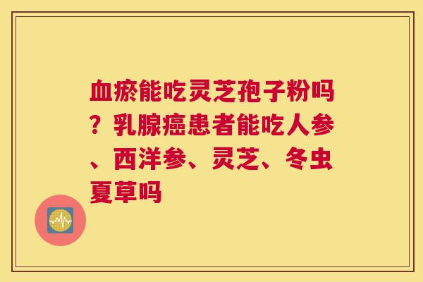 瘀能吃灵芝孢子粉吗？乳腺患者能吃人参、西洋参、灵芝、冬虫夏草吗