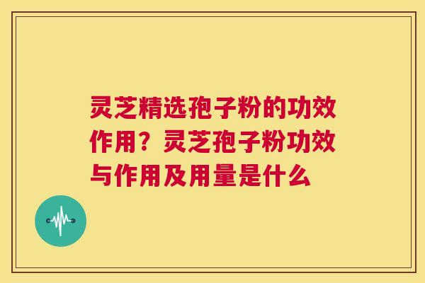 灵芝精选孢子粉的功效作用？灵芝孢子粉功效与作用及用量是什么
