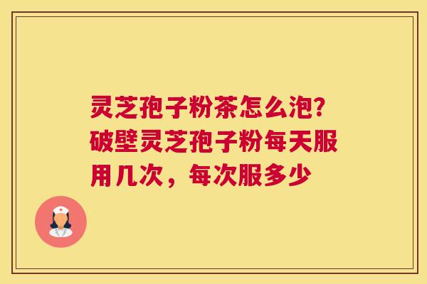 灵芝孢子粉茶怎么泡？破壁灵芝孢子粉每天服用几次，每次服多少