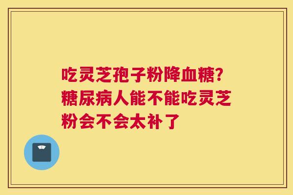 吃灵芝孢子粉降血糖？糖尿病人能不能吃灵芝粉会不会太补了