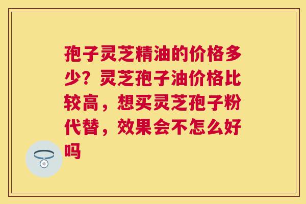 孢子灵芝精油的价格多少？灵芝孢子油价格比较高，想买灵芝孢子粉代替，效果会不怎么好吗