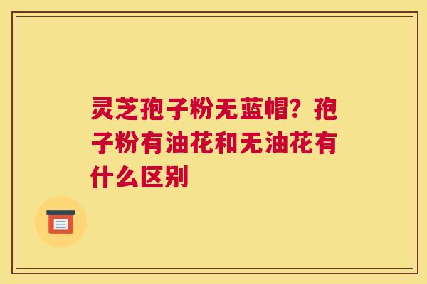 灵芝孢子粉无蓝帽？孢子粉有油花和无油花有什么区别