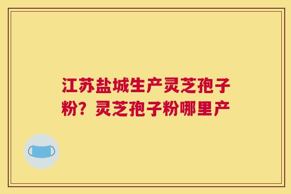 江苏盐城生产灵芝孢子粉？灵芝孢子粉哪里产