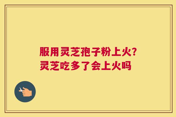 服用灵芝孢子粉上火？灵芝吃多了会上火吗
