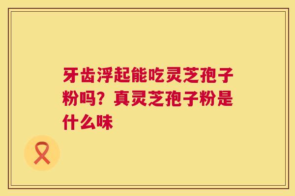牙齿浮起能吃灵芝孢子粉吗？真灵芝孢子粉是什么味