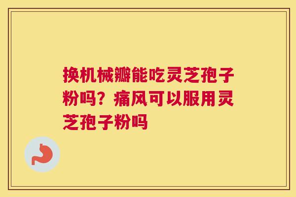 换机械瓣能吃灵芝孢子粉吗？痛风可以服用灵芝孢子粉吗