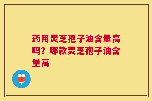 药用灵芝孢子油含量高吗？哪款灵芝孢子油含量高