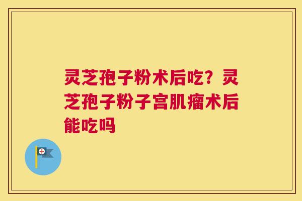 灵芝孢子粉术后吃？灵芝孢子粉子宫肌瘤术后能吃吗