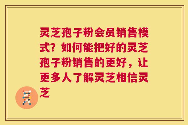 灵芝孢子粉会员销售模式？如何能把好的灵芝孢子粉销售的更好，让更多人了解灵芝相信灵芝