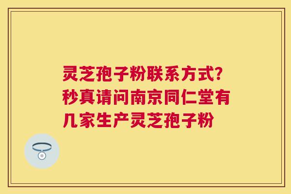 灵芝孢子粉联系方式？秒真请问南京同仁堂有几家生产灵芝孢子粉
