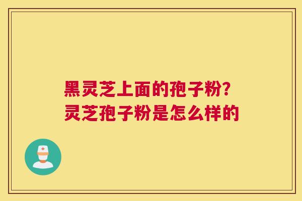 黑灵芝上面的孢子粉？灵芝孢子粉是怎么样的