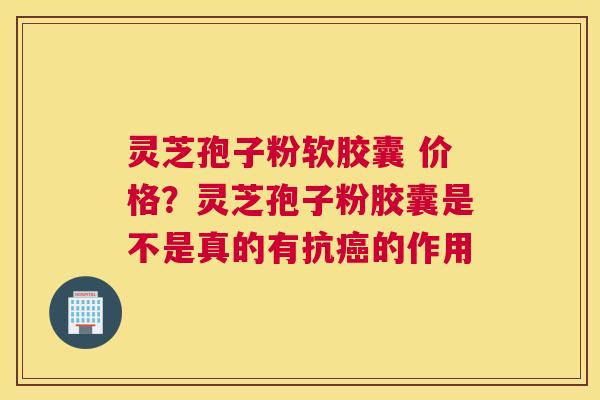 灵芝孢子粉软胶囊 价格？灵芝孢子粉胶囊是不是真的有抗癌的作用