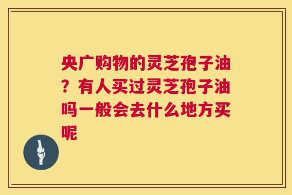 央广购物的灵芝孢子油？有人买过灵芝孢子油吗一般会去什么地方买呢