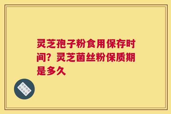 灵芝孢子粉食用保存时间？灵芝菌丝粉保质期是多久