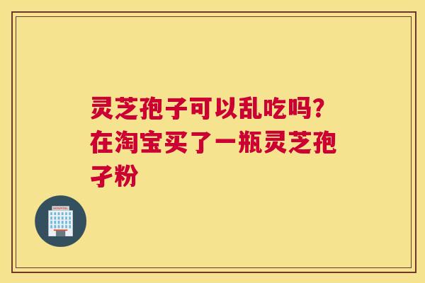 灵芝孢子可以乱吃吗？在淘宝买了一瓶灵芝孢孑粉