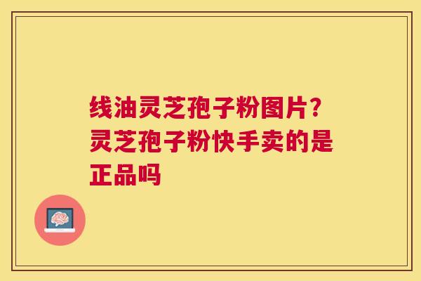 线油灵芝孢子粉图片？灵芝孢子粉快手卖的是正品吗