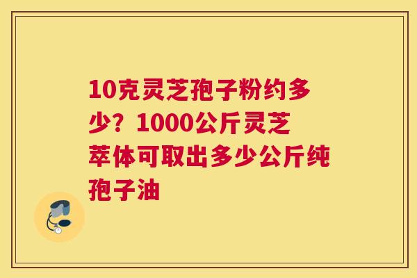 10克灵芝孢子粉约多少？1000公斤灵芝萃体可取出多少公斤纯孢子油