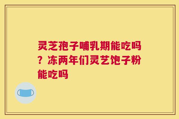 灵芝孢子哺乳期能吃吗？冻两年们灵艺饱子粉能吃吗