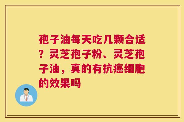 孢子油每天吃几颗合适？灵芝孢子粉、灵芝孢子油，真的有抗癌细胞的效果吗